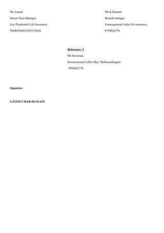 Mr.Anand Mr.K.Kannan
Senior Area Manager Branch manager
Icici Prudential Life Insurance, Futuregenerali India life insurance,
9944932642,9585532642 8754024378
Reference: 3
Mr.Srivatsan,
Businessman/Coffee Day/ Mathuranthagam
9994441776
Signature
S.SYED UMAR HUSSAIN
 