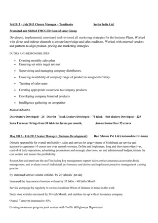 Feb2013 – July2013 Cluster Manager – Tamilnadu Seelin India Ltd
Promoted and Shifted FMCG Division of same Group
Developed, implemented, monitored and reviewed all marketing strategies for the business Plans, Worked
with direct and indirect channels to ensure knowledge and sales readiness, Worked with external vendors
and partners to align product, pricing and marketing strategies
DUTIES AND RESPONSIBILITIES
• Drawing monthly sales plan
• Ensuring set sales target are met
• Supervising and managing company distributors.
• Ensuring availability of company range of product in assigned territory.
• Training of sales team
• Creating appropriate awareness to company products
• Developing company brand of products
• Intelligence gathering on competitor
ACHIEVEMENT
Distributors Developed – 24 District Taluk Dealers Developed – 70 taluk Sub dealers Developed – 225
Sales Turnover Brings from 50 lakhs to 3crore per month, Annual turns Over 55 crores
May 2012 – Feb 2013 Senior Manager (Business Development) Best Motors Pvt Ltd (Automobile Division)
Directly responsible for overall profitability, sales and service for large volume of Multiband car service and
accessories generates 10 crores turn over annual revenues, Define and implement, long and short term objectives,
control of daily operations, advertising /promotions and strategic directions, set and administered budjets,initiate the
cost control and ensure the profitability
Recuirt,hire and motivate the staff including key management support sales,service,insurance,accessories,body
management, and evaluate overall individual performance and devise and implement proactive management training
process
By increased service volume vehicles’ by 25 vehicles’ per day
Increased the Accessories business volume by 35 lakhs – 40 lakhs/Month
Service campaign by regularly in various locations 60 km of distance in twice in the week
Body shop vehicles increased by 50 vech/Month, and cashless tie-up with all insurance company
Overall Turnover increased to 40%
Creating awareness program joint venture with Traffic &Highways Department
 