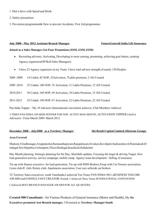 1. Don’t drive with Speed and Drink
2. Safety precautions
3. Prevention programmed& How to prevent Accidents, First Aid programmes
July 2008 - May 2012 Assistant Branch Manager FutureGenerali India Life Insurance
Joined as a Sales Manager Got Four Promotions (SSM, GSM, ESM)
• Recruiting advisors, Activating, Developing to more earning, promoting, achieving goal sheets, creating
Agency organizers(Off Roll Sales Managers)
• I have 23 Agency organizers in my Team. I have total advisor strength of nearly 130 Peoples
2008 -2009 14 Coded, 45 NOP, 23Activation, 7Lakhs premium, 2 AO Created
2009 -2010 25 Coded, 100 NOP, 35 Activation, 11 Lakhs Premium, 12 AO Created
2010-2011 38 Coded, 160 NOP, 49 Activation, 18 Lakhs Premium, 15 AO Created
2011-2012 25 Coded, 190 NOP, 67 Activation, 22 Lakhs Premium, 22 AO Created
Pan India Topper – My 10 Advisors (International convention achiever, Club Members Achiever
5 TIMES PAN INDIA AWARDS WINNER FOR NOP, ACTIVE MAN MONTH, ACTIVATION TOPPER (Active
Advisors) - From March 2009- March 2012
December 2008 – July2008 as a Territory Manager Ski Retail Capital Limited (Shriram Group)
Area Covered
Madurai,Virudhunagar,Aruppukottai,Ramanathapuram,Rajapalayam,Sivakasi,Kovilpatti,Sankarankovil,Paramakudi,D
indugal,Srivilliputhur,Usilampatti,Theni,Dindugal,Karaikudi,Pudukottai
Day Month planning, Strategic planning for the Day, Shortfalls updates, Focusing the target & driving Target, New
lead generation activity, service campaign, mobile camp, Agency team development –Selling of insurance
Tie-up with finance executive- for lead generation, Tie-up with RDO Brokers,Tieup with Car Owners association,
Lions club,JC club, Rotary club, Apartments association, User cars sellers& car brokers
12 Territory Sales executives- south Tamilnadu,I achieved Ten Times PAN INDIA NO.1,BUSINESS VOLUME
AWARD and CONSULTANT CREATOR Award, I Achieved Three Times INTERNATIONAL CONVENTION
I Achieved BEST BRANCH MANAGER AWARD FOR ALL QUARTERS
Created 500 Consultants - for Various Products of General insurance (Motor and Health), My Six
Executives promoted Asst Branch manager, I Promoted as Territory Manager-South
 