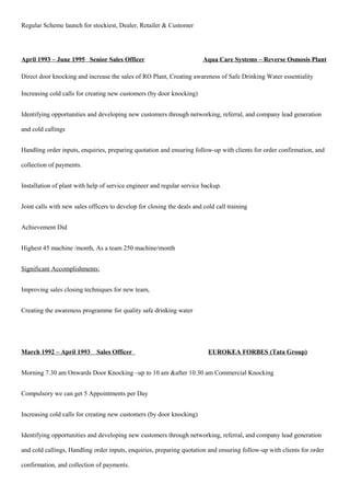 Regular Scheme launch for stockiest, Dealer, Retailer & Customer
April 1993 – June 1995 Senior Sales Officer Aqua Care Systems – Reverse Osmosis Plant
Direct door knocking and increase the sales of RO Plant, Creating awareness of Safe Drinking Water essentiality
Increasing cold calls for creating new customers (by door knocking)
Identifying opportunities and developing new customers through networking, referral, and company lead generation
and cold callings
Handling order inputs, enquiries, preparing quotation and ensuring follow-up with clients for order confirmation, and
collection of payments.
Installation of plant with help of service engineer and regular service backup.
Joint calls with new sales officers to develop for closing the deals and cold call training
Achievement Did
Highest 45 machine /month, As a team 250 machine/month
Significant Accomplishments:
Improving sales closing techniques for new team,
Creating the awareness programme for quality safe drinking water
March 1992 – April 1993 Sales Officer EUROKEA FORBES (Tata Group)
Morning 7.30 am Onwards Door Knocking –up to 10 am &after 10.30 am Commercial Knocking
Compulsory we can get 5 Appointments per Day
Increasing cold calls for creating new customers (by door knocking)
Identifying opportunities and developing new customers through networking, referral, and company lead generation
and cold callings, Handling order inputs, enquiries, preparing quotation and ensuring follow-up with clients for order
confirmation, and collection of payments.
 