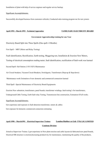 Installation of plant with help of service engineer and regular service backup.
Significant Accomplishments:
Successfully developed business from customers referrals, Conducted sales training program me for new joiners
April 1991 - March 1993 Technical Apprentice TAMILNADU ELECTRICITY BOARD
Government Apprenticeship training for one Year
Electricity Board Split into Three Spells (One spell- 4 Months)
First Spell – MRT (Meter and Relay Testing)
Fault identification, Rectification, Earth testing, Meggering test, Installation & Erection New Meters,
Testing of electrical consumption reading meter, fault identification, rectification of fault work was learned
Second Spell- Sub Station (110/11KV) Maintenance
Air Circuit breakers, Vacuum Circuit Breakers, Switchgears, Transformers (Step-up & Step-down)
Maintenance work Estimation of new domestic and commercial connection learned
Third Spell –Special Maintenance of Electricity Board Equipments
Erection New substation, transformers, panel boards, transformer windings, fault testing’s for transformers,
Underground Cable Testing, Earth fault relay Testing, Transmission line construction, Estimation Of all works.
Significant Accomplishments:
Got experience and exposure in fault detection transformer, meters & cables
Got exposure for domestic commercial connection estimating
April 1990 – March1991 Electrical Supervisor Trainee London Rubber co Ltd- TTK LIG LIMITED
Condoms Division
Joined as Supervisor Trainee ,I got experience in New plant erection and cable layouts & fabricated new panel boards,
Electrical DB structure is erection,Increasing productivity for maintenance, maintaining the quality of the products,
 