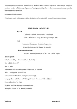 Maintaining the water softening plant reduce the Hardness of the water use to plant-the water using to remove the
condoms, worked as Maintenance Supervisor, Planning maintaining of power distribution and maintenance attending
emergency breakdown Works,
Significant Accomplishments:
Played major role in maintenance, erection, fabrication works, successfully worked in water treatment plant.
EDUCATION & CREDENTIALS
D.E.E.E
Diploma in Electrical and Electronics Engineering
V.S.V.N Polytechnic College, Virudhunagar on April 1990
B.E
Graduate in Electrical and Electronics Engineering
Thiyagarajar Engg College, Madurai on April2001
Professional affiliations
Having Competency Certificate for HT (High Tension Supply)
Personal profile
Father's name: S.Syed Mohammed Basha (Retd. EB)
Date of Birth: 27.06.1970
Age: 43 years
Marital status: Married, One male kid - 10 years old (5th
standard)
Wife - Civil engineer (House Wife)
Family members: 3 brothers - employed (Joint family)
Languages Known: Well versed With English, Tamil, Conversant Urdu and Hindi
Preferred Location: Anywhere
IT Skills - Ms Office, Internet, Accounts software
Having two wheeler & Car, Having Passport
Reference: 1. Reference: 2
 