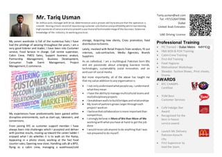 Mr. Tariq Usman
An enthusiastic manager with drive, determination and a proven ability to ensure that the operation is
smooth. Havinga track record of maximizingcustomer satisfaction and profitability whilstmaintaining
high standards of serviceand also present a positiveand fashionableimageof the business.Extensive
knowledge of the industry,its workingpractices.
Tariq.usman@aol.com
Tel: +971526473986
Dubai
United Arab Emirates
UAE Driving License
My career wardrobe is full of the numerous hats I have
had the privilege of wearing throughout the years. I am a
very good listener and leader, I have been into Customer
service, Food Service In charge, Call centre supervisor,
Cabin Crew, FMCG Sales, Support business analyst,
Partnership Management, Business Development,
Consumer Trade Event Management, Project
Management,E commerce.
My experiences have predominantly been gained within
disruptive environments, such as start-ups, takeovers, and
conversions.
From joining KFC as customer support member I have
always been into challenges which I accepted and deliver
with positive results, moving up toward the career ladder I
enjoyed what I do whether it is to walk on the Ramp,
Appearing in a photo shoot, working at the fast food
counter sales, Opening new store, Handling calls @ a BPO,
flying as a cabin crew, managing a warehouse/cold
storage, Acquiring new clients, Cross promotion, food
distributiontoEvents.
Lately, involved with Retail Projects from vendors, fit out
interiors, sub-contractors, Media Agencies, Brands
Suppliers
As an individual, I am a multilingual Pakistani born BSc
and am passionate about emerging business trends,
technologies, sustainability social innovation, and an
aviduserof social media.
But more importantly, all of the above has taught me
that my value additiontoanyorganisationis
 I not onlyunderstandwhatpeoplesay,Iunderstand
whattheymean
 I have the abilitytomanage multicultural teamsand
multidisciplinaryprojects
 I breakdownwallstobuildbridgesandrelationships
 My teamof partners grows largerthrougheach
projectI workon
 I believethatcollaborationismore importantthan
competition.
 I stronglybelieve in More ofWe than More of Me
workingwithwhatyouhave at hand to getthe job
done
 I wouldneveraskanyone todo anything thatI was
not preparedtodo myself.
Professional Training
 PIC Trained – Dubai Metro
 F&B BOH & FOH Training.
 Cabin Crew Training
 First Aid Training
 Food Hygiene
 Motivational Workshops
 Showbiz: fashion Shows, Print shoots,
Drama.
AWARDS
 KFC CHAMPS
Certified
 YUM Best
Customer Services
 Café Indulge Star
Award
 Recognized for the
best in-house
service award.
 Launch Mc Delivery
Pakistan Karachi
city.
 First Supervisor to
lead the team.
 