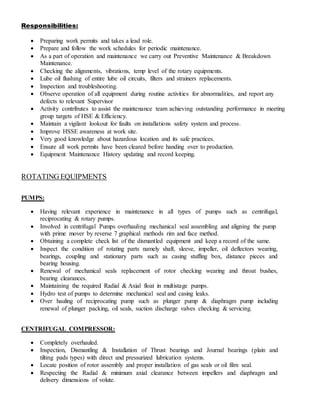 Responsibilities:
 Preparing work permits and takes a lead role.
 Prepare and follow the work schedules for periodic maintenance.
 As a part of operation and maintenance we carry out Preventive Maintenance & Breakdown
Maintenance.
 Checking the alignments, vibrations, temp level of the rotary equipments.
 Lube oil flushing of entire lube oil circuits, filters and strainers replacements.
 Inspection and troubleshooting.
 Observe operation of all equipment during routine activities for abnormalities, and report any
defects to relevant Supervisor
 Activity contributes to assist the maintenance team achieving outstanding performance in meeting
group targets of HSE & Efficiency.
 Maintain a vigilant lookout for faults on installations safety system and process.
 Improve HSSE awareness at work site.
 Very good knowledge about hazardous location and its safe practices.
 Ensure all work permits have been cleared before handing over to production.
 Equipment Maintenance History updating and record keeping.
ROTATING EQUIPMENTS
PUMPS:
 Having relevant experience in maintenance in all types of pumps such as centrifugal,
reciprocating & rotary pumps.
 Involved in centrifugal Pumps overhauling mechanical seal assembling and aligning the pump
with prime mover by reverse 7 graphical methods rim and face method.
 Obtaining a complete check list of the dismantled equipment and keep a record of the same.
 Inspect the condition of rotating parts namely shaft, sleeve, impeller, oil deflectors wearing,
bearings, coupling and stationary parts such as casing stuffing box, distance pieces and
bearing housing.
 Renewal of mechanical seals replacement of rotor checking wearing and throat bushes,
bearing clearances.
 Maintaining the required Radial & Axial float in multistage pumps.
 Hydro test of pumps to determine mechanical seal and casing leaks.
 Over hauling of reciprocating pump such as plunger pump & diaphragm pump including
renewal of plunger packing, oil seals, suction discharge valves checking & servicing.
CENTRIFUGAL COMPRESSOR:
 Completely overhauled.
 Inspection, Dismantling & Installation of Thrust bearings and Journal bearings (plain and
tilting pads types) with direct and pressurized lubrication systems.
 Locate position of rotor assembly and proper installation of gas seals or oil film seal.
 Respecting the Radial & minimum axial clearance between impellers and diaphragm and
delivery dimensions of volute.
 