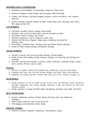 RECIPROCATING COMPRESSOR:
 Dismantling and assembling of reciprocating compressor ( Piston type)
 Worked in changing of main bearing, big end bearing, small end bearing
 Cylinder side clearance, and piston pumping clearance, suction and delivery valve clearance
inspection.
 All these clearance inspected through the inside outside micro meter, dial gauge micro meter,
filler gauge and lead wire.
GAS TURBINE:
 Fuel nozzle assembly removal, cleaning and Re install.
 Hydraulic, Lube oil and Air Intake filters removal and install new filters.
 Gas strainer removal, cleaning and re install.
 Periodical maintenance such as compressor cranks wash.
 Worked with GE Service Engineer during major overhauling and carried the
following jobs
 Fuel nozzles, Combustion liner, Transition piece and Turbine buckets replacing.
 Journal & Thrust bearing checking and labyrinth checking.
STEAM TURBINE:
 Involved in start-up, shut down and trouble shooting of Steam turbines
 Setting of rotor axial centring, bearing clearance checking, over speed trip bolt checking and
correction.
 Preventive and shut down activities in ejectors, surface condensers, condensate Pumps, control
valves and shut off valves and oil coolers.
ENGINE:
 Worked on complete overhaul and troubleshooting, maintenance of gas and diesel engine.
 Changing piston ring, valve back lash, bearing changing and cylinder firing order inspection.
 Maintained the required clearances on their major parts such as valve clearance, bearings, etc.
GEAR BOXES:
 Having experience to strip & rebuild all type of gear boxes and lubrication system. Involved in
preventive maintenance and bearing changing, inspection of gap and checked the back lash
clearance activities.
 Having experience to change the blade angles, belt aligning tensioning in the pulley with Driver.
HEAT EXCHANGER:
 Involved maintenance activities of fixed, floating head type and U type bundle heat
exchangers.
 Hydro testing of shell test, tube test and doom test.
 Tube plugging and replacement, Hydro testing.
PIPELINE WORKS:
 Involved in erection of pipeline, maintenance, measurements, testing.
 