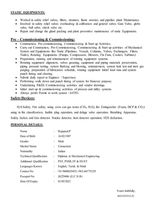 STATIC EQUIPMENTS:
 Worked in safety relief valves, filters, strainers, flame arrester, and pipeline plant Maintenance.
 Involved in safety relief valves overhauling & calibration and general valves Gate Valve, globe
valve, ball valve, check valve etc.
 Repair and change the gland packing and plant preventive maintenance of static Equipments.
Pre – Commissioning & Commissioning:
 Construction, Pre-commissioning, Commissioning & Start up Activities.
 Carry out Construction, Pre-Commissioning, Commissioning & Start up activities of Mechanical
System and Equipments like Static (Pipelines, Vessels, Columns, Valves, Exchangers, Filters,
Tanks), Rotating Equipments (Pumps, Compressors, Blowers, Fin Fans, Coolers, Turbines)
 Preparation, running and reinstatement of rotating equipment systems.
 Rotating equipment alignment, valves greasing, equipment and piping materials preservation,
piping pressure testing, system flushing and blowing, reinstatement, system leak test and inert gas
purging, preparation of lubrication schedule, rotating equipment initial load runs and system
punch listing and clearing.
 Submit daily report to Engineer  Supervisor.
 Performing walk down and punch listing of system for Hanover purpose.
 Undertaking P&ID, Commissioning activities and vendor drawings.
 Initial start-up & commissioning activities of process and utility systems.
 Always prefer Permit to work system  LOTO.
SafetyDevices:
H2S Safety, Fire safety, using crow can gas tester (CH4, H2S), fire Extinguisher (Foam, DCP & CO2)
using in fire classification, fusible plug operation, and deluge valve operation. Breathing Apparatus,
Safety Jacket, and Gas detector. Smoke detector, heat detector operation, H2S deduction.
PERSONAL DETAILS:
Name : Rajapaul.P
Date of Birth : 16/02/1987
Gender : Male
Marital Status : Unmarried
Nationality : Indian
Technical Qualification : Diploma in Mechanical Engineering
Additional Qualification : PST, PSSR,FF & HUET
Languages Known : English, Tamil, & Hindi
Contact No : +91-9600435455,+965-66775329
Passport No : J6229406 (E.C.N.R)
Date Of Expiry : 01/05/2021
Yours faithfully,
(RAJAPAUL.P)
 