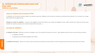 100
Copyright - Tout droit réservé - OFPPT
PARTIE
2
02- INTÉGRER DES FORMULAIRES DANS UNE
PAGE WEB
Validation automatique
La validation d’un formulaire consiste à vérifier si les données saisies par l’utilisateur sont correctes et conformes au fonctionnement attendu. Si ce n'est pas le cas, la page
doit émettre des messages d'erreur.
Exemples de critères de validation : champ de saisi obligatoire, format de l’email ou du numéro de téléphone correct, taille et format d’un champ de mot de passe
(nombre de caractères, présence d’un caractère spécial, lettre majuscule, …)
Les types de validation :
La validation côté client : effectuée au niveau du navigateur, avant de soumettre les données au serveur. Cette validation peut être mise en œuvre de deux manières :
• La validation JavaScript
• La validation par les fonctions intégrées dans HTML5.
La validation côté serveur : opérée sur le serveur, après soumission des données ont été soumises et avant l’enregistrement des données dans la base de données.
Types de validation des formulaires HTML
 