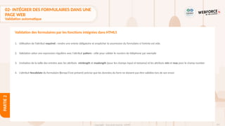 101
Copyright - Tout droit réservé - OFPPT
PARTIE
2
1. Utilisation de l’attribut required : rendre une entrée obligatoire et empêcher la soumission du formulaire si l’entrée est vide.
2. Validation selon une expression régulière avec l’attribut pattern : utile pour valider le numéro de téléphone par exemple
3. Limitation de la taille des entrées avec les attributs minlength et maxlength (pour les champs input et textarea) et les attributs min et max pour le champ number
4. L’attribut Novalidate du formulaire (lorsqu'il est présent) précise que les données du form ne doivent pas être validées lors de son envoi
Validation des formulaires par les fonctions intégrées dans HTML5
02- INTÉGRER DES FORMULAIRES DANS UNE
PAGE WEB
Validation automatique
 