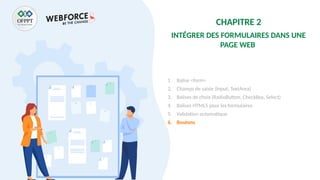 CHAPITRE 2
INTÉGRER DES FORMULAIRES DANS UNE
PAGE WEB
1. Balise <form>
2. Champs de saisie (Input, TextArea)
3. Balises de choix (RadioButton, CheckBox, Select)
4. Balises HTML5 pour les formulaires
5. Validation automatique
6. Boutons
 