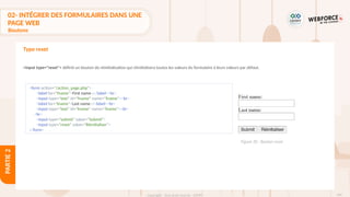 104
Copyright - Tout droit réservé - OFPPT
PARTIE
2
<form action="/action_page.php">
<label for="fname">First name :</label><br>
<input type="text" id="fname" name="fname"><br>
<label for="lname">Last name :</label><br>
<input type="text" id="lname" name="lname"><br>
<br>
<input type="submit" value="Submit">
<input type="reset" value="Réinitialiser">
</form>
Figure 30 : Bouton reset
Type reset
<input type="reset"> définit un bouton de réinitialisation qui réinitialisera toutes les valeurs du formulaire à leurs valeurs par défaut.
02- INTÉGRER DES FORMULAIRES DANS UNE
PAGE WEB
Boutons
 