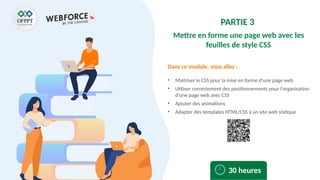 Dans ce module, vous allez :
PARTIE 3
Mettre en forme une page web avec les
feuilles de style CSS
• Maitriser le CSS pour la mise en forme d’une page web
• Utiliser correctement des positionnements pour l’organisation
d’une page web avec CSS
• Ajouter des animations
• Adapter des templates HTML/CSS à un site web statique
30 heures
 