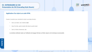 108
Copyright - Tout droit réservé - OFPPT
PARTIE
3
01- INTRODUIRE LE CSS
Présentation du CSS (Cascading Style Sheets)
Il existe 3 manières pour introduire le style à une balise donnée :
• Dans une balise, avec l'attribut style
• Dans l'en-tête, après la balise title (dans la partie head)
• Dans un fichier d’extension .css
La troisième méthode, basée sur l’utilisation du langage CSS dans un fichier séparé, est la technique recommandée
Application d’un style à un code HTML
 