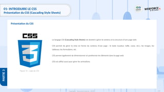 109
Copyright - Tout droit réservé - OFPPT
PARTIE
3
01- INTRODUIRE LE CSS
Présentation du CSS (Cascading Style Sheets)
Le langage CSS (Cascading Style Sheets) est destiné à gérer le contenu et la structure d’une page web.
CSS permet de gérer la mise en forme du contenu d’une page : le texte (couleur, taille, casse, etc.), les images, les
tableaux, les formulaires, etc.
CSS permet également de dimensionner et positionner les éléments dans la page web
CSS est utilisé aussi pour gérer les animations.
Présentation du CSS
Figure 31 : Logo du CSS
 