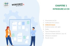 CHAPITRE 1
INTRODUIRE LE CSS
1. Présentation du CSS
2. Codification des couleurs
3. Unités de mesure
4. Positions (center, left, right)
5. Fonts
6. Types d’intégration du CSS
7. Sélecteurs simples (élément, class, id)
8. Sélecteurs complexes
9. Pseudo classes
 