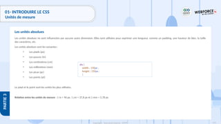 114
Copyright - Tout droit réservé - OFPPT
PARTIE
3
01- INTRODUIRE LE CSS
Unités de mesure
Les unités absolues ne sont influencées par aucune autre dimension. Elles sont utilisées pour exprimer une longueur, comme un padding, une hauteur de bloc, la taille
des caractères, etc.
Les unités absolues sont les suivantes :
• Les pixels (px)
• Les pouces (in)
• Les centimètres (cm)
• Les millimètres (mm)
• Les picas (pc)
• Les points (pt)
Le pixel et le point sont les unités les plus utilisées.
Relation entre les unités de mesure : 1 in = 96 px, 1 cm = 37,8 px et 1 mm = 3,78 px.
Les unités absolues
div {
width : 150px ;
height : 150px ;
}
 