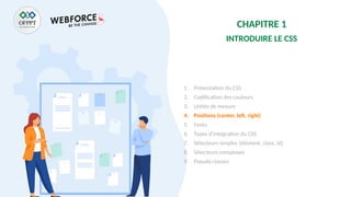CHAPITRE 1
INTRODUIRE LE CSS
1. Présentation du CSS
2. Codification des couleurs
3. Unités de mesure
4. Positions (center, left, right)
5. Fonts
6. Types d’intégration du CSS
7. Sélecteurs simples (élément, class, id)
8. Sélecteurs complexes
9. Pseudo classes
 