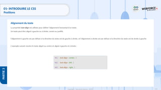 118
Copyright - Tout droit réservé - OFPPT
PARTIE
3
01- INTRODUIRE LE CSS
Positions
La propriété text-align est utilisée pour définir l'alignement horizontal d'un texte.
Un texte peut être aligné à gauche ou à droite, centré ou justifié.
l'alignement à gauche est par défaut si la direction du texte est de gauche à droite, et l'alignement à droite est par défaut si la direction du texte est de droite à gauche
L'exemple suivant montre le texte aligné au centre et aligné à gauche et à droite :
Alignement du texte
h1 { text-align : center; }
h2 { text-align : left; }
h3 { text-align : right; }
 