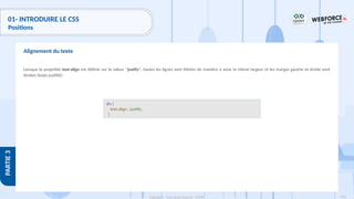 119
Copyright - Tout droit réservé - OFPPT
PARTIE
3
01- INTRODUIRE LE CSS
Positions
Lorsque la propriété text-align est définie sur la valeur "justify", toutes les lignes sont étirées de manière à avoir la même largeur et les marges gauche et droite sont
droites (texte justifié):
Alignement du texte
div {
text-align : justify;
}
 