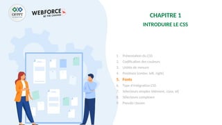 CHAPITRE 1
INTRODUIRE LE CSS
1. Présentation du CSS
2. Codification des couleurs
3. Unités de mesure
4. Positions (center, left, right)
5. Fonts
6. Type d’intégration CSS
7. Sélecteurs simples (élément, class, id)
8. Sélecteurs complexes
9. Pseudo classes
 
