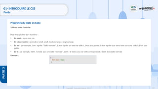 123
Copyright - Tout droit réservé - OFPPT
PARTIE
3
01- INTRODUIRE LE CSS
Fonts
Taille du texte : font-size
Peut être spécifiée de 4 manières :
• En pixels : ou en mm, cm.
• En valeur relative : xx-small, x-small, small, medium, large, x-large xx-large.
• En em : par exemple, 1em signifie "Taille normale", 1.3em signifie un texte de taille 1,3 fois plus grande, 0.8em signifie que votre texte aura une taille 0,8 fois plus
petite.
• En % : par exemple, 100% : le texte aura une taille "normale", 130% : le texte aura une taille correspondant à 130% de la taille normale
Exemple :
Propriétés du texte en CSS3
p {
font-size : 16px;
}
 