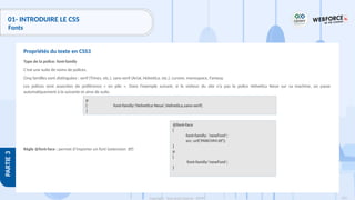 124
Copyright - Tout droit réservé - OFPPT
PARTIE
3
01- INTRODUIRE LE CSS
Fonts
Type de la police: font-family
C’est une suite de noms de polices.
Cinq familles sont distinguées : serif (Times, etc.), sans-serif (Arial, Helvetica, etc.), cursive, monospace, Fantasy.
Les polices sont associées de préférence « en pile ». Dans l’exemple suivant, si le visiteur du site n’a pas la police Helvetica Neue sur sa machine, on passe
automatiquement à la suivante et ainsi de suite.
Règle @font-face : permet d’importer un font (extension .ttf)
Propriétés du texte en CSS3
@font-face
{
font-family: 'newFont';
src: url('PARCHM.ttf');
}
p
{
font-family:'newFont';
}
p
{ font-family:'Helvetica Neue',Helvetica,sans-serif;
}
 