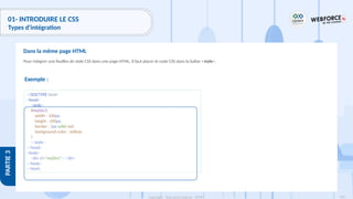 126
Copyright - Tout droit réservé - OFPPT
PARTIE
3
01- INTRODUIRE LE CSS
Types d'intégration
Pour intégrer une feuilles de style CSS dans une page HTML, il faut placer le code CSS dans la balise <style>.
Dans la même page HTML
Exemple :
<!DOCTYPE html>
<head>
<style>
#myDiv1{
width : 100px;
height : 100px;
border : 1px solid red;
background-color : yellow;
}
</style>
</head>
<body>
<div id="myDiv1"></div>
</body>
</html>
 