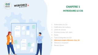 CHAPITRE 1
INTRODUIRE LE CSS
1. Présentation du CSS
2. Codification des couleurs
3. Unités de mesure
4. Positions (center, left, right)
5. Fonts
6. Types d’intégration du CSS
7. Sélecteurs simples (élément, class, id)
8. Sélecteurs complexes
9. Pseudo classes
 