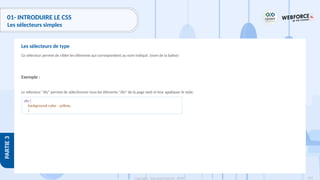 129
Copyright - Tout droit réservé - OFPPT
PARTIE
3
01- INTRODUIRE LE CSS
Les sélecteurs simples
Ce sélecteur permet de cibler les éléments qui correspondent au nom indiqué. (nom de la balise)
Exemple :
Le sélecteur "div" permet de sélectionner tous les éléments "div" de la page web et leur appliquer le style.
Les sélecteurs de type
div {
background-color : yellow;
}
 