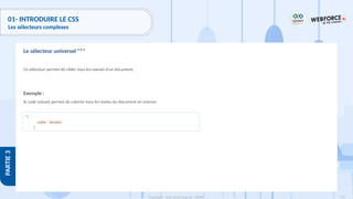 133
Copyright - Tout droit réservé - OFPPT
PARTIE
3
01- INTRODUIRE LE CSS
Les sélecteurs complexes
Ce sélecteur permet de cibler tous les nœuds d'un document.
Exemple :
le code suivant permet de colorier tous les textes du document en marron.
Le sélecteur universel "*"
*{
color : brown;
}
 