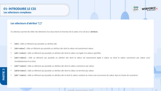 134
Copyright - Tout droit réservé - OFPPT
PARTIE
3
01- INTRODUIRE LE CSS
Les sélecteurs complexes
Ce sélecteur permet de cibler des éléments d'un document en fonction de la valeur d'un de leurs attributs.
• [attr] : cible un élément qui possède un attribut attr.
• [attr=valeur] : cible un élément qui possède un attribut attr dont la valeur est exactement valeur.
• [attr~=valeur] : cible un élément qui possède un attribut attr dont la valeur est égale à la valeurs spécifiée.
• [attr|=valeur] : cible un élément qui possède un attribut attr dont la valeur est exactement égale à valeur ou dont la valeur commence par valeur suivi
immédiatement d'un tiret.
• [attr^=valeur] : cible un élément qui possède un attribut attr dont la valeur commence par valeur.
• [attr$=valeur] : cible un élément qui possède un attribut attr dont la valeur se termine par valeur.
• [attr*=valeur] : cible un élément qui possède un attribut attr et dont la valeur contient au moins une occurrence de valeur dans la chaine de caractères.
Les sélecteurs d'attribut "[ ]"
 