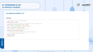 135
Copyright - Tout droit réservé - OFPPT
PARTIE
3
01- INTRODUIRE LE CSS
Les sélecteurs complexes
Exemple :
Les sélecteurs d'attribut "[ ]"
/* Les éléments <a> avec un attribut title */
a[title] { color : purple; }
/* Les éléments <a> avec un href qui correspond à "https ://example.org" */
a[href="https ://example.org"] { color : green; }
/* Les éléments <a> dont href contient "example" */
a[href*="example"] { font-size : 2em; }
/* Les éléments <a> dont href finit par ".org" */
a[href$=".org"] { font-style : italic; }
/* Les éléments <a> dont l'attribut class contient le mot logo */
/* comportement identique à a.logo */
a[class~="logo"] {
padding : 2px;
}
 