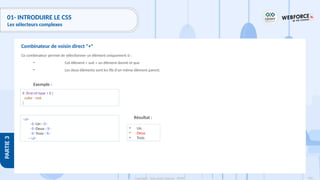 136
Copyright - Tout droit réservé - OFPPT
PARTIE
3
01- INTRODUIRE LE CSS
Les sélecteurs complexes
Ce combinateur permet de sélectionner un élément uniquement si :
• Cet élément « suit » un élément donné et que
• Les deux éléments sont les fils d'un même élément parent.
Exemple :
Combinateur de voisin direct "+"
li :first-of-type + li {
color : red;
}
<ul>
<li>Un</li>
<li>Deux</li>
<li>Trois</li>
</ul>
Résultat :
• Un
• Deux
• Trois
 