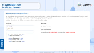 137
Copyright - Tout droit réservé - OFPPT
PARTIE
3
01- INTRODUIRE LE CSS
Les sélecteurs complexes
Le combinateur ~ permet de séparer deux sélecteurs et de cibler un élément si celui-ci correspond au second sélecteur et est précédé (mais pas forcément voisin
immédiat) d'un autre élément correspondant au premier sélecteur qui partage le même parent.
Les deux éléments sont des fils d'un même parent élément, voisins immédiats ou pas.
Sélecteurs de voisins généraux "~"
Exemple :
p ~ span {
color : red;
}
<span>Ici, ce n'est pas rouge.</span>
<p>Voici un paragraphe.</p>
<code>Un peu de code.</code>
<span>Et un autre span.</span>
<code>Encore du code</code>
<span>Ici aussi, c'est rouge</span>
Résultat :
Ici, ce n’est pas rouge.
Voici un paragraphe.
Un peu de code. Et un autre span. Encore du code. Ici aussi, c’est rouge
 
