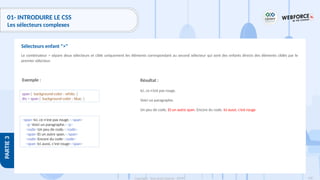 138
Copyright - Tout droit réservé - OFPPT
PARTIE
3
01- INTRODUIRE LE CSS
Les sélecteurs complexes
Le combinateur > sépare deux sélecteurs et cible uniquement les éléments correspondant au second sélecteur qui sont des enfants directs des éléments ciblés par le
premier sélecteur.
Sélecteurs enfant ">"
Exemple : Résultat :
Ici, ce n’est pas rouge.
Voici un paragraphe.
Un peu de code. Et un autre span. Encore du code. Ici aussi, c’est rouge
span { background-color : white; }
div > span { background-color : blue; }
<span>Ici, ce n'est pas rouge.</span>
<p>Voici un paragraphe.</p>
<code>Un peu de code.</code>
<span>Et un autre span.</span>
<code>Encore du code</code>
<span>Ici aussi, c'est rouge</span>
 