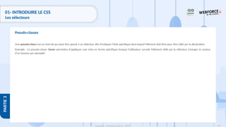 141
Copyright - Tout droit réservé - OFPPT
PARTIE
3
01- INTRODUIRE LE CSS
Les sélecteurs
Une pseudo-classe est un mot-clé qui peut être ajouté à un sélecteur afin d'indiquer l'état spécifique dans lequel l'élément doit être pour être ciblé par la déclaration.
Exemple : La pseudo-classe :hover permettra d'appliquer une mise en forme spécifique lorsque l'utilisateur survole l'élément ciblé par le sélecteur (changer la couleur
d'un bouton par exemple).
Pseudo-classes
 