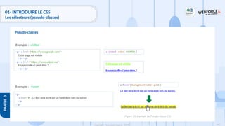 144
Copyright - Tout droit réservé - OFPPT
PARTIE
3
01- INTRODUIRE LE CSS
Les sélecteurs (pseudo-classes)
Pseudo-classes
Exemple :
a :visited { color : #00ff00; }
<p><a href="https ://www.google.com">
Cette page est visitée
</a></p>
<p><a href=" https ://www.ofppt.ma">
Essayez celle-ci peut-être ?
</a></p>
:visited
Exemple :
a :hover { background-color : gold; }
<p>
<a href="#">Ce lien sera écrit sur un fond doré lors du survol.
</a>
</p>
:hover
Cette page est visitée
Essayez celle-ci peut-être ?
Ce lien sera écrit sur un fond doré lors du survol.
Ce lien sera écrit sur un fond doré lors du survol.
Figure 34: Exemple de Pseudo-classe CSS
 