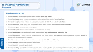 148
Copyright - Tout droit réservé - OFPPT
PARTIE
3
02- UTILISER LES PROPRIÉTÉS CSS
Typographie
• Propriété font-style : spécifie un texte en italique. Valeurs possibles : normal, italic, oblique.
• Propriété font-variant : spécifie si un texte doit être affiché en petites capitales. Valeurs possibles : normal, small-caps.
• Propriété font-weight : permet de mettre en gras un texte. Valeurs possibles : de 100 à 900, normal, bold, bolder, lighter.
• Propriété white-space : spécifie l'espace blanc à l'intérieur d'un élément. Valeurs possibles : normal, pre, nowrap, pre-wrap, pre-line
• Propriété word-spacing : l'espace entre les mots (en pixels).
• Propriété letter-spacing : l'espace entre deux lettres au sein d'un même mot (en pixels).
• Propriété text-decoration : spécifie la décoration du texte. Valeurs possibles : none, underline, overline , line-through, blink.
• Propriété text-transform : permet de contrôler la capitalisation du texte. Valeurs possible : none, uppercase (majuscules), lowercase (miniscule), capitalize (la
première lettre de chaque mot sera en majuscule).
• Propriété text-align : permet d’aligner horizontalement le texte. Valeurs possibles: left, center, right, justify
• Propriété text-indent : taille du retrait de première ligne (en pixels)
• Propriété line-height : hauteur de ligne (en pixels).
• Propriété vertical-align : permet d’aligner verticalement le texte. Valeurs possibles : baseline, super, top, text-top, middle, text-bottom, bottom, sub, inherit
Propriétés du texte en CSS3
 