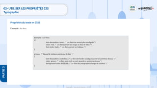 149
Copyright - Tout droit réservé - OFPPT
PARTIE
3
02- UTILISER LES PROPRIÉTÉS CSS
Typographie
Exemple : les liens
Propriétés du texte en CSS3
Exemple : Les liens
a {
text-decoration: none; /* Les liens ne seront plus soulignés */
color: red; /* Les liens seront en rouge au lieu de bleu */
font-style: italic; /* Les liens seront en italique */
}
a:hover /* Quand le visiteur pointe sur le lien */
{
text-decoration: underline; /* Le lien deviendra souligné quand on pointera dessus */
color: green; /* Le lien sera écrit en vert quand on pointera dessus */
background-color: #CFE1EB; /* Le fond du paragraphe change de couleur */
}
 