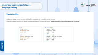 153
Copyright - Tout droit réservé - OFPPT
PARTIE
3
02- UTILISER LES PROPRIÉTÉS CSS
Marging et padding
La propriété margin (retrait extérieur) définit la taille des marges sur les quatre côtés de l'élément.
C'est une propriété raccourcie qui permet de manipuler les autres propriétés de marges : margin-top, margin-right, margin-bottom et margin-left.
Marge et padding
.ex1 {
margin : auto;
background : gold;
width : 66%;
}
.ex2 {
margin : 20px 0px 0 -20px;
background : gold;
width : 66%;
}
<div class="ex1">
margin : auto;
background : gold;
width : 66%;
</div>
<div class="ex2">
margin : 20px 0px 0px -20px;
background : gold;
width : 66%;
</div>
 