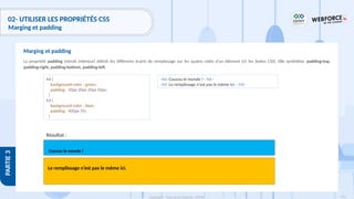 154
Copyright - Tout droit réservé - OFPPT
PARTIE
3
02- UTILISER LES PROPRIÉTÉS CSS
Marging et padding
La propriété padding (retrait intérieur) définit les différents écarts de remplissage sur les quatre côtés d'un élément (cf. les boites CSS). Elle synthétise padding-top,
padding-right, padding-bottom, padding-left.
Marging et padding
Résultat :
h4 {
background-color : green;
padding : 50px 20px 20px 50px;
}
h3 {
background-color : blue;
padding : 400px 5%;
}
<h4>Coucou le monde !</h4>
<h3>Le remplissage n'est pas le même ici.</h3>
Coucou le monde !
Le remplissage n’est pas le même ici.
 