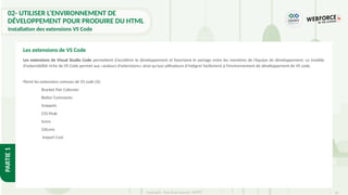 16
Copyright - Tout droit réservé - OFPPT
PARTIE
1
02- UTILISER L’ENVIRONNEMENT DE
DÉVELOPPEMENT POUR PRODUIRE DU HTML
Installation des extensions VS Code
Les extensions de Visual Studio Code permettent d’accélérer le développement et favorisent le partage entre les membres de l’équipe de développement. Le modèle
d'extensibilité riche de VS Code permet aux «auteurs d'extensions» ainsi qu’aux utilisateurs d’intégrer facilement à l’environnement de développement de VS code.
Parmi les extensions connues de VS code [6]:
Bracket Pair Colorizer
Better Comments
Snippets
CSS Peak
Icons
GitLens
Import Cost
Les extensions de VS Code
 