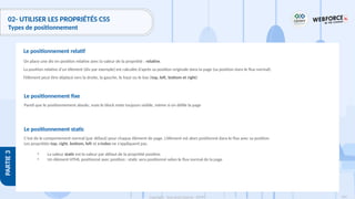 164
Copyright - Tout droit réservé - OFPPT
PARTIE
3
02- UTILISER LES PROPRIÉTÉS CSS
Types de positionnement
On place une div en position relative avec la valeur de la propriété : relative.
La position relative d’un élément (div par exemple) est calculée d’après sa position originale dans la page (sa position dans le flux normal).
l’élément peut être déplacé vers la droite, la gauche, le haut ou le bas (top, left, bottom et right)
Le positionnement relatif
Le positionnement static
C’est de le comportement normal (par défaut) pour chaque élément de page. L’élément est alors positionné dans le flux avec sa position.
Les propriétés top, right, bottom, left et z-index ne s’appliquent pas.
• La valeur static est la valeur par défaut de la propriété position
• Un élément HTML positionné avec position : static sera positionné selon le flux normal de la page
Le positionnement fixe
Pareil que le positionnement absolu, mais le block reste toujours visible, même si on défile la page
 
