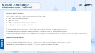168
Copyright - Tout droit réservé - OFPPT
PARTIE
3
02- UTILISER LES PROPRIÉTÉS CSS
Utilisation des conteneurs Flex (FlexBox)
Avant l’insertion de la méthode Flexbox, il existait quatre modes de mise en page :
• Block, pour les sections d'une page Web
• Inline, pour le texte
• Tableau, pour les données de tableau à deux dimensions
• Position, pour la position explicite d'un élément
La méthode Flexbox facilite la structuration et la mise en page souple et réactive, sans utiliser les marges et le positionnement.
La page est décomposée en un agencement de boites qui peuvent se suivre (boites voisines ) et s'imbriquer (boites ancêtres).
En définissant les tailles et les interactions entre les différentes boîtes, on obtient une adaptation automatique des éléments de la page lorsqu'elle est redimensionnée.
Comment utiliser Flexbox ?
Le conteneur flex (flex container) ou bien la boite dite « parent », contient les éléments flex (flex items) ou bien les boites « enfants ».
L'idée est définir, en utilisant les différentes propriétés CSS, l'ordre des "boites enfants" dans la "boite parent".
Pourquoi utiliser Flexbox ?
 