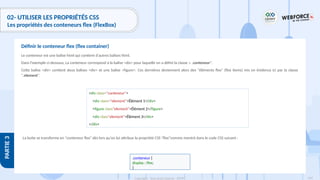 169
Copyright - Tout droit réservé - OFPPT
PARTIE
3
02- UTILISER LES PROPRIÉTÉS CSS
Les propriétés des conteneurs flex (FlexBox)
Le conteneur est une balise html qui contient d'autres balises html.
Dans l'exemple ci-dessous, La conteneur correspond à la balise <div> pour laquelle on a défini la classe « .conteneur".
Cette balise <div> contient deux balises <div> et une balise <figure>. Ces dernières deviennent alors des "éléments flex" (flex items) mis en évidence ici par la classe
".element".
Définir le conteneur flex (flex container)
<div class="conteneur">
<div class="element">Élément 1</div>
<figure class"element">Élément 2</figure>
<div class"element">Élément 3</div>
</div>
La boite se transforme en "conteneur flex" dès lors qu'on lui attribue la propriété CSS "flex"comme montré dans le code CSS suivant :
.conteneur {
display : flex;
}
 