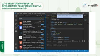 17
Copyright - Tout droit réservé - OFPPT
PARTIE
1
02- UTILISER L’ENVIRONNEMENT DE
DÉVELOPPEMENT POUR PRODUIRE DU HTML
Installation des extensions VS Code
Écrivez un mot clé et taper "Entrer" pour voir
les extensions disponibles
Figure 6 : Installation des extensions dans VS Code
 