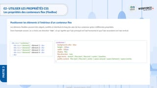 172
Copyright - Tout droit réservé - OFPPT
PARTIE
3
02- UTILISER LES PROPRIÉTÉS CSS
Les propriétés des conteneurs flex (FlexBox)
Les éléments flexibles peuvent être alignés, justifiés et distribués le long des axes de leur conteneur grâce à différentes propriétés.
Dans l’exemple suivant, on a choisi une direction "row", ce qui signifie que l'axe principal est l'axe horizontal et que l'axe secondaire est l'axe vertical.
Positionner les éléments à l'intérieur d'un conteneur flex
<div class="conteneur">
<div class="element1">élément 1</div>
<div class="element2">élément 2</div>
<div class="element3">élément 3</div>
<div class="element4">élément 4</div>
</div>
.conteneur {
background-color : blue
height : 230px;
width : 500px;
display : flex;
flex-direction : row;
align-items : stretch | flex-start | flex-end | center | baseline;
justify-content : flex-start | flex-end | center | space-around | space-between | space-evenly;
}
 