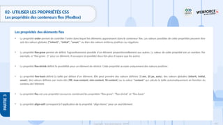 183
Copyright - Tout droit réservé - OFPPT
PARTIE
3
02- UTILISER LES PROPRIÉTÉS CSS
Les propriétés des conteneurs flex (FlexBox)
• La propriété order permet de contrôler l'ordre dans lequel les éléments apparaissent dans le conteneur flex. Les valeurs possibles de cette propriétés peuvent être
soit des valeurs globales ("inherit", "initial", "unset " ou bien des valeurs entières positives ou négatives
• La propriété flex-grow permet de définir l'agrandissement possible d'un élément proportionnellement aux autres. La valeur de cette propriété est un nombre. Par
exemple, si "flex-grow : 2" pour un élément, il occuepra (si possible) deux fois plus d'espace que les autres
• La propriété flex-shrink définit la possibilité pour un élément de rétrécir. Cette propriété accepte uniquement des valeurs positives
• La propriété flex-basis définit la taille par défaut d'un élément. Elle peut prendre des valeurs définies (3 em, 20 px, auto), des valeurs globales (inherit, initial,
unset), des valeurs définies par mots-clés (fill, max-content, min-content, fit-content) ou la valeur "content" qui calcule la taille automatiquement en fonction du
contenu de l'élément
• La propriété flex est une propriété raccourcie combinant les propriétés "flex-grow", "flex-shrink" et "flex-basis"
• La propriété align-self correspond à l'application de la propriété "align-items" pour un seul élément
Les propriétés des éléments flex
 