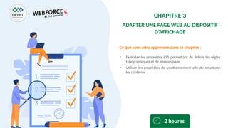 Ce que vous allez apprendre dans ce chapitre :
• Exploiter les propriétés CSS permettant de définir les règles
typographiques et de mise en page
• Utiliser les propriétés de positionnement afin de structurer
les contenus
2 heures
CHAPITRE 3
ADAPTER UNE PAGE WEB AU DISPOSITIF
D’AFFICHAGE
 