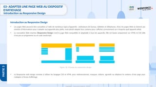 186
Copyright - Tout droit réservé - OFPPT
PARTIE
3
03- ADAPTER UNE PAGE WEB AU DISPOSITIF
D’AFFICHAGE
Introduction au Responsive Design
• Les pages Web peuvent être consultées à l'aide de nombreux types d’appareils : ordinateurs de bureau, tablettes et téléphones. Ainsi, les pages Web ne doivent pas
omettre d'informations pour s'adapter aux appareils plus petits, mais plutôt adapter leur contenu pour s’afficher correctement sur n'importe quel appareil utilisé
• La conception Web réactive (Responsive Design) rend la page Web compatible et adaptable à tous les appareils. Elle est basée uniquement sur HTML et CSS (elle
n'est pas un programme ou un code JavaScript)
• Le Responsive web design consiste à utiliser les langages CSS et HTML pour redimensionner, masquer, réduire, agrandir ou déplacer le contenu d’une page pour
s’adapter à l’écran d’affichage
Introduction au Responsive Design
Figure 56: Principe du responsive design
 