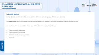188
Copyright - Tout droit réservé - OFPPT
PARTIE
3
03- ADAPTER UNE PAGE WEB AU DISPOSITIF
D’AFFICHAGE
Les media queries
La règle @media, introduite dans CSS2, permet de définir différentes règles de style pour différents types de médias.
Les medias queries dans CSS3 ont étendu l'idée des types de médias CSS2 : examiner la capacité du périphérique au lieu de chercher son type.
Les requêtes multimédias peuvent être utilisées pour vérifier de nombreuses propriétés, telles que :
• Largeur et hauteur de la fenêtre
• Largeur et hauteur de l'appareil
• Orientation (mode paysage ou portrait)
• Résolution
Les media queries
 